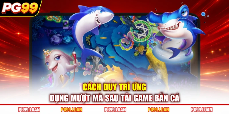 Cách duy trì ứng dụng mượt mà sau tải game bắn cá